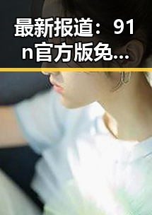 最新报道：91n官方版免费版助力白银市用户体验提升