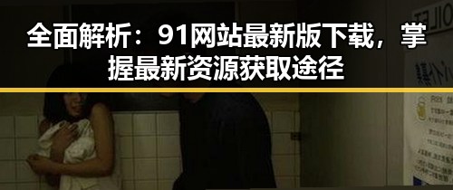 全面解析：91网站最新版下载，掌握最新资源获取途径