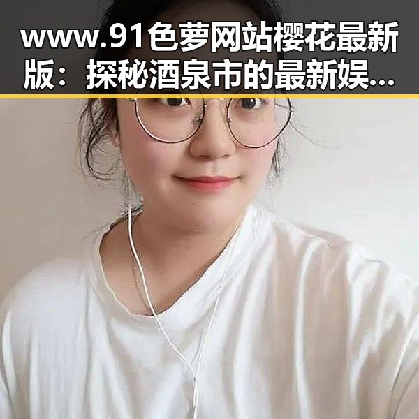 www.91色 萝网站樱花最新版：探秘酒泉市的最新娱乐趋势