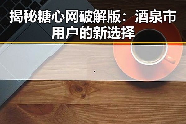 揭秘糖心网破解版：酒泉市用户的新选择