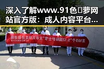 深入了解www.91色😍萝网站官方版：成人内容平台的现状与发展