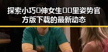 探索小巧🐥伸女生🍑🍑里姿势官方版下载的最新动态