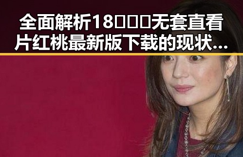 全面解析18❌❌❌无套直看片红桃最新版下载的现状与发展