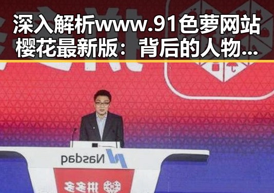 深入解析 www.91色 萝网站樱花最新版：背后的人物与趋势