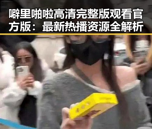 噼里啪啦高清完整版观看官方版：最新热播资源全解析