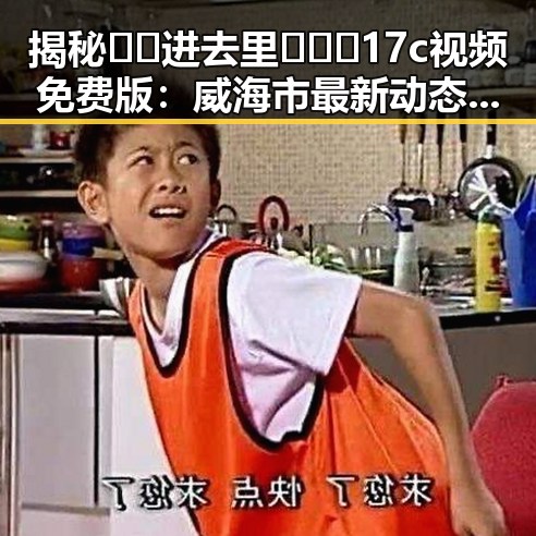揭秘🔞🍌进去里❌❌❌17c视频免费版:威海市最新动态引发关注