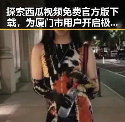 探索西瓜视频免费官方版下载，为厦门市用户开启极致观看体验