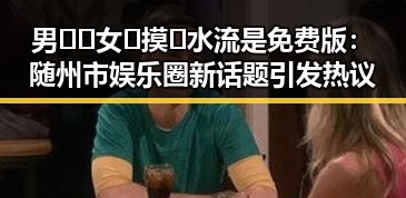 男🍌❌女🍑摸🐻水流是免费版：随州市娱乐圈新话题引发热议