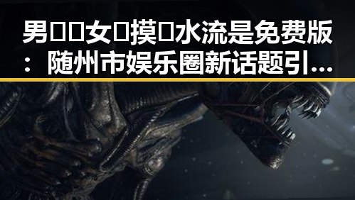 男🍌❌女🍑摸🐻水流是免费版：随州市娱乐圈新话题引发热议