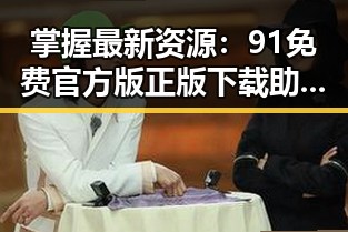 掌握最新资源：91免费官方版正版下载助力贺州市用户体验提升