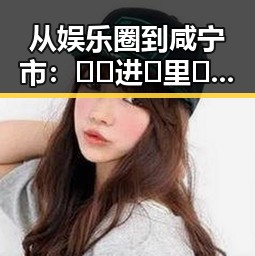 从娱乐圈到咸宁市：🔞🍌进🍑里❌❌❌面官方版的真实现状与回顾