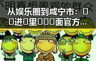 从娱乐圈到咸宁市：🔞🍌进🍑里❌❌❌面官方版的真实现状与回顾