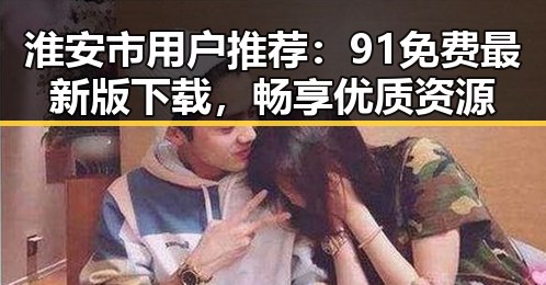 淮安市用户推荐：91免费最新版下载，畅享优质资源