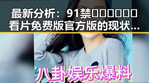 最新分析：91禁🍆🍑🔞❌❌❌看片免费版官方版的现状与发展