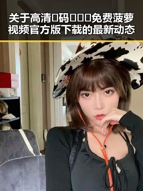 关于高清🈚码🔞❌♋免费菠萝视频官方版下载的最新动态