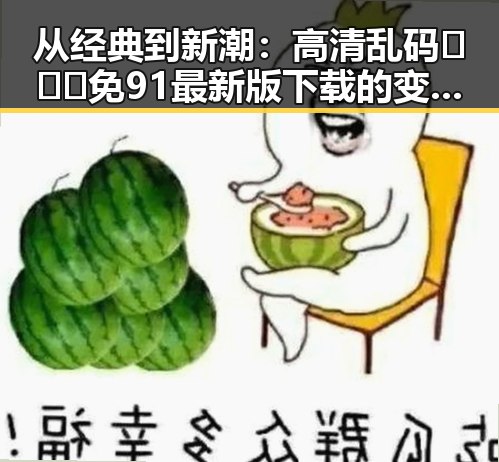 从经典到新潮：高清乱码🔞❌♋免91最新版下载的变迁与影响