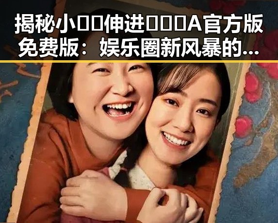 揭秘小🐔🐔伸进🈲🔞🔞A官方版免费版：娱乐圈新风暴的背后反差