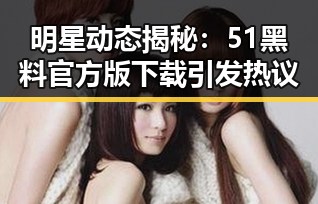 明星动态揭秘：51黑料官方版下载引发热议