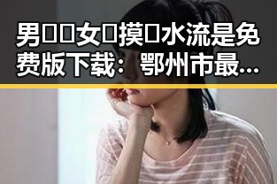 男🍌❌女🍑摸🐻水流是免费版下载:鄂州市最新资源分析