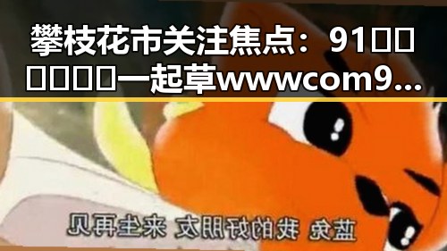 攀枝花市关注焦点：91🍆🍑🔞❌❌❌一起草wwwcom91免费版热议不断
