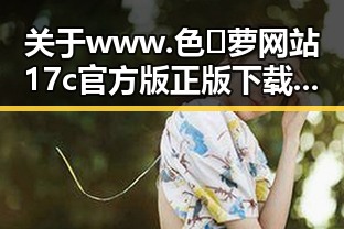 关于www.色😍萝网站17c官方版正版下载的详尽介绍