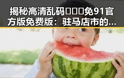 揭秘高清乱码🔞❌♋免91官方版免费版:驻马店市的最新动态