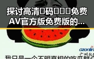 探讨高清🈚码🔞❌♋免费AV官方版免费版的现状与争议