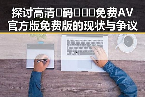 探讨高清🈚码🔞❌♋免费AV官方版免费版的现状与争议