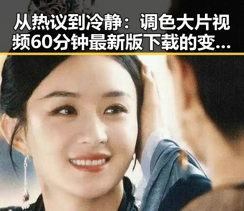 从热议到冷静：调色大片视频60分钟最新版下载的变化与反思