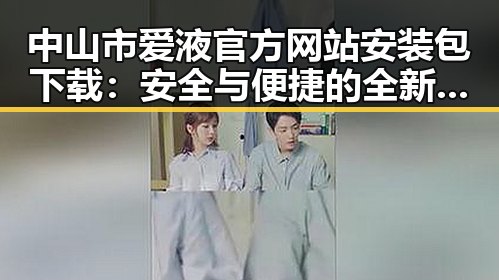 中山市爱液官方网站安装包下载:安全与便捷的全新体验