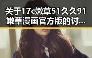 关于17c嫩草51久久91嫩草漫画官方版的讨论与现状揭秘