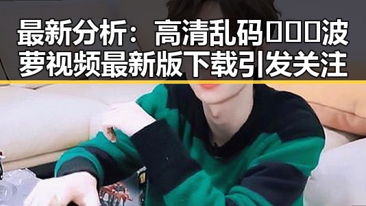 最新分析：高清乱码🔞❌♋波萝视频最新版下载引发关注