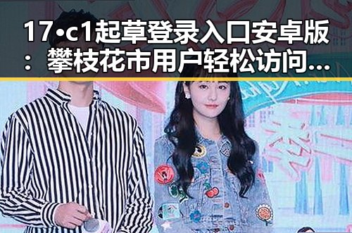 17·c1起草登录入口安卓版：攀枝花市用户轻松访问指南