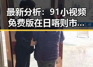 最新分析：91小视频免费版在日喀则市的现状与体验
