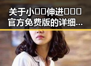 关于小🐔🐔伸进🈲🔞🔞官方免费版的详细介绍与发展