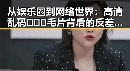 从娱乐圈到网络世界：高清乱码🔞❌♋毛片背后的反差与现实