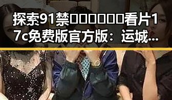 探索91禁🍆🍑🔞❌❌❌看片17c免费版官方版：运城市最新官方资源介绍
