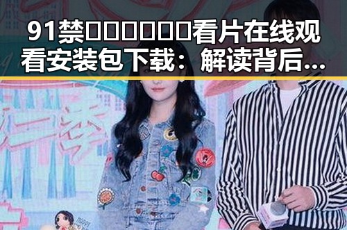 91禁🍆🍑🔞❌❌❌看片在线观看安装包下载：解读背后的行业现状