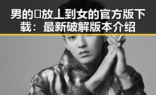 男的🈚放丄到女的官方版下载：最新破解版本介绍