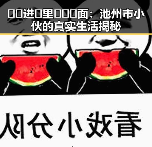 🔞🍌进🍑里❌❌❌面：池州市小伙的真实生活揭秘
