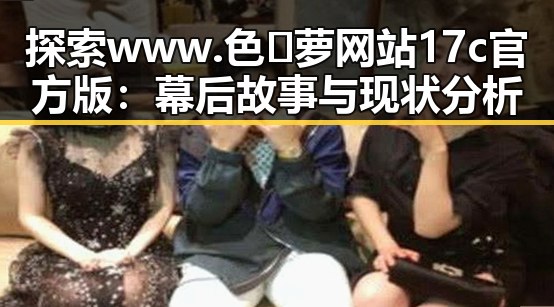 探索www.色😍萝网站17c官方版:幕后故事与现状分析