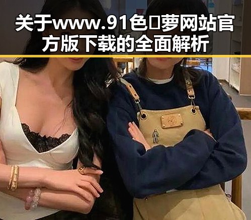 关于 www.91色😍萝网站官方版下载的全面解析
