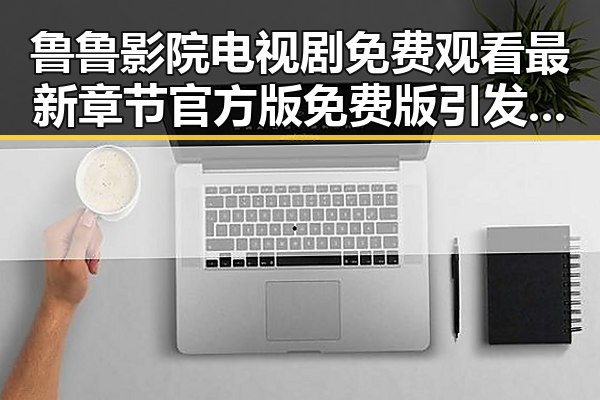 鲁鲁影院电视剧免费观看最新章节官方版免费版引发热议