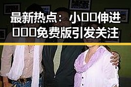 最新热点：小🐔🐔伸进🈲🔞🔞免费版引发关注