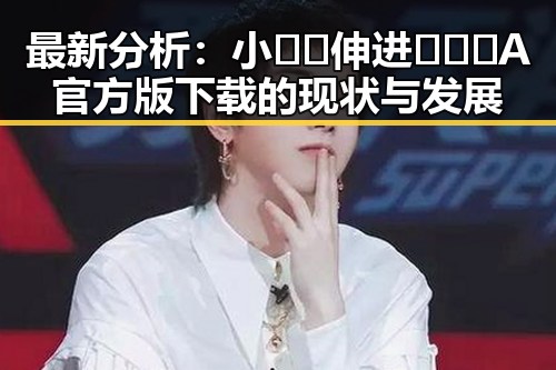 最新分析：小🐔🐔伸进🈲🔞🔞A官方版下载的现状与发展