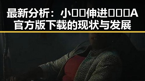 最新分析：小🐔🐔伸进🈲🔞🔞A官方版下载的现状与发展