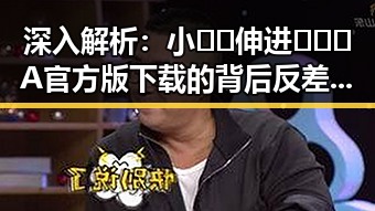 深入解析：小🐔🐔伸进🈲🔞🔞A官方版下载的背后反差与趋势