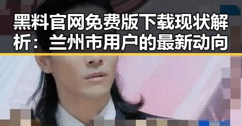 黑料 官网免费版下载现状解析:兰州市用户的最新动向