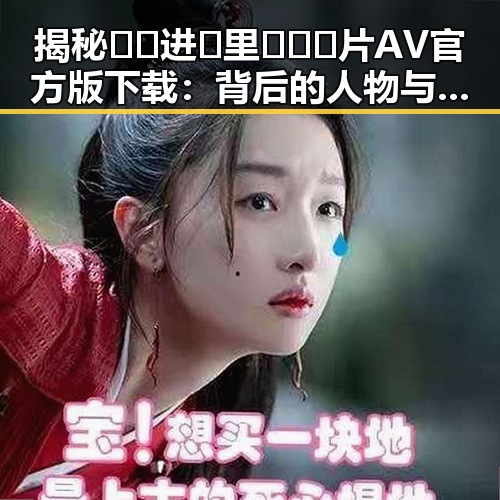 揭秘🔞🍌进🍑里❌❌❌片AV官方版下载：背后的人物与动向