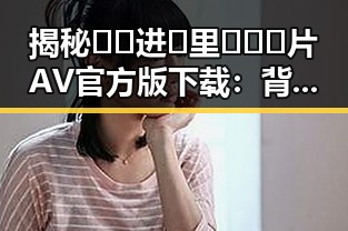 揭秘🔞🍌进🍑里❌❌❌片AV官方版下载：背后的人物与动向